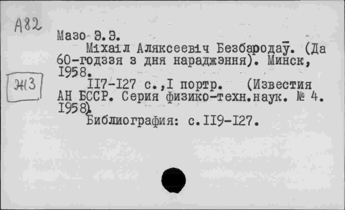 ﻿AU
Мазо Э.Э.	'
Міхаіл Аляксеевіч Безбародау. (Да 60-годззя з дня нараджэння). Минск, 1958.
ІІ7-І27 с.,Іпортр. (Известия АН БССР. Серия физико-техн.наук, te 4.
библиография: с.119-127.